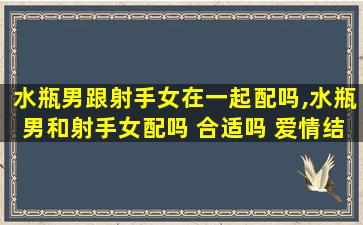 水瓶男跟射手女在一起配吗,水瓶男和射手女配吗 合适吗 爱情结局怎么样